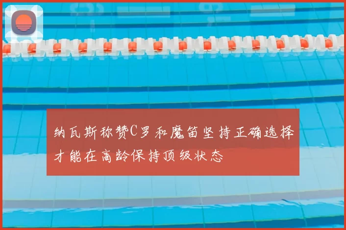 纳瓦斯称赞C罗和魔笛坚持正确选择才能在高龄保持顶级状态