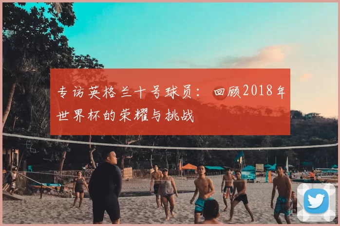 专访英格兰十号球员:回顾2018年世界杯的荣耀与挑战