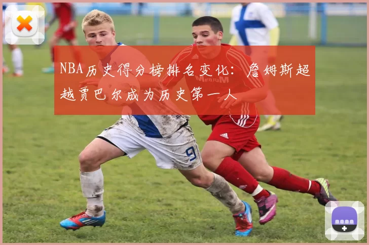 NBA历史得分榜排名变化：詹姆斯超越贾巴尔成为历史第一人