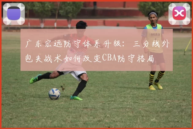 广东宏远防守体系升级:三分线外包夹战术如何改变CBA防守格局