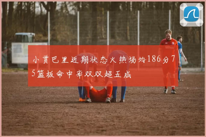 小贾巴里近期状态火热场均186分75篮板命中率双双超五成