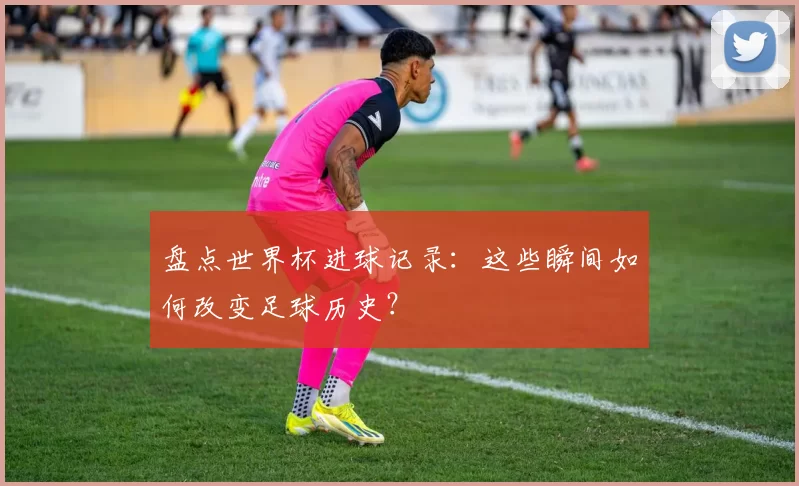盘点世界杯进球记录:这些瞬间如何改变足球历史?