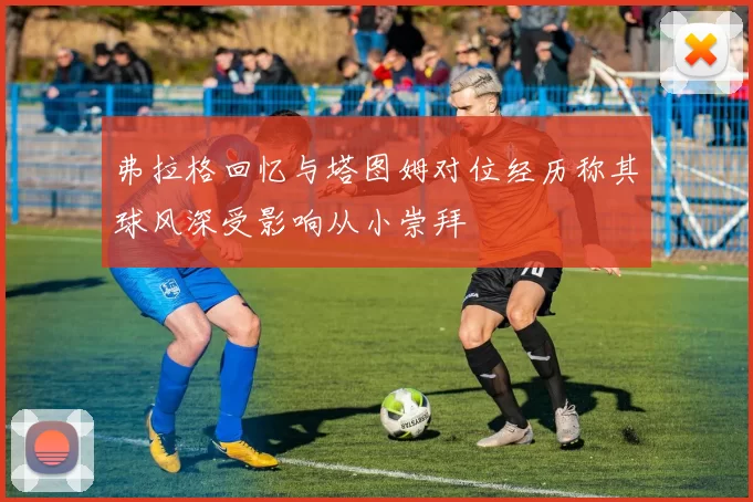 弗拉格回忆与塔图姆对位经历称其球风深受影响从小崇拜