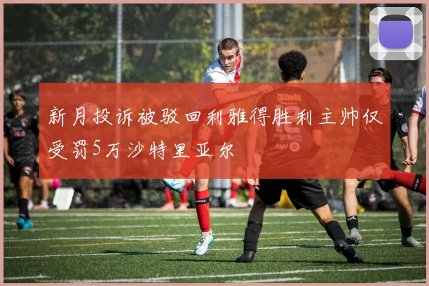 新月投诉被驳回利雅得胜利主帅仅受罚5万沙特里亚尔