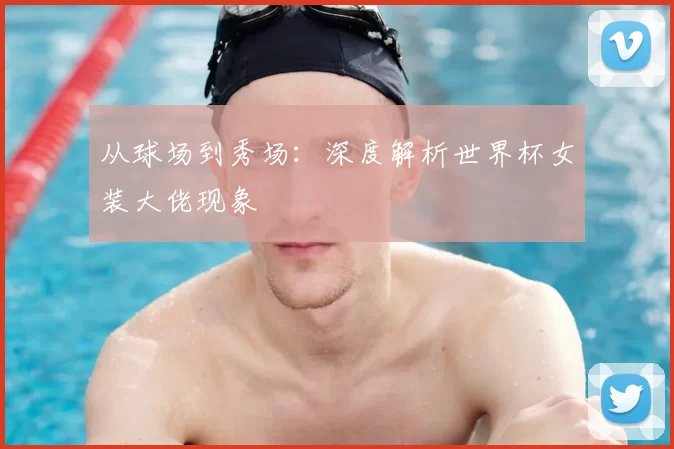 从球场到秀场：深度解析世界杯女装大佬现象