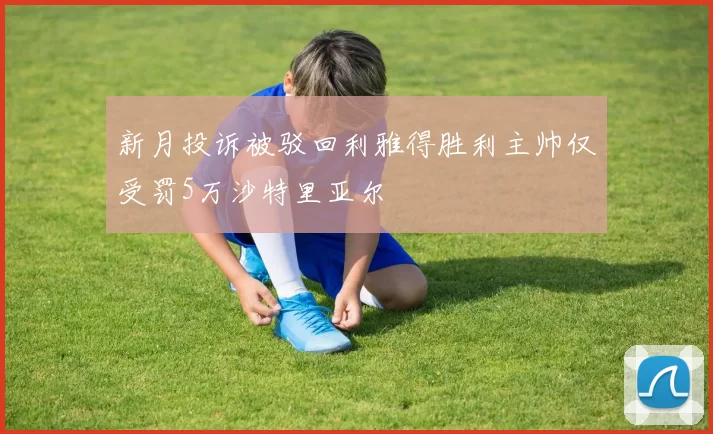 新月投诉被驳回利雅得胜利主帅仅受罚5万沙特里亚尔