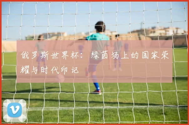 俄罗斯世界杯:绿茵场上的国家荣耀与时代印记