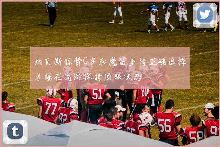 纳瓦斯称赞C罗和魔笛坚持正确选择才能在高龄保持顶级状态