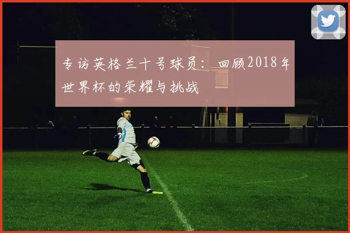 专访英格兰十号球员：回顾2018年世界杯的荣耀与挑战