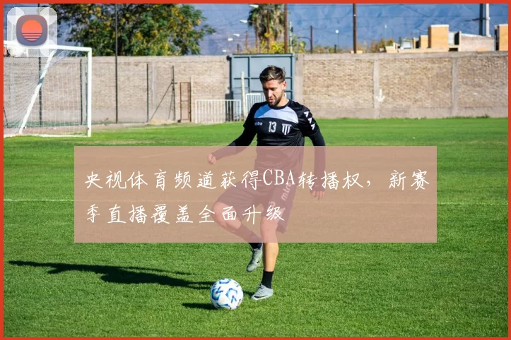 央视体育频道获得CBA转播权，新赛季直播覆盖全面升级