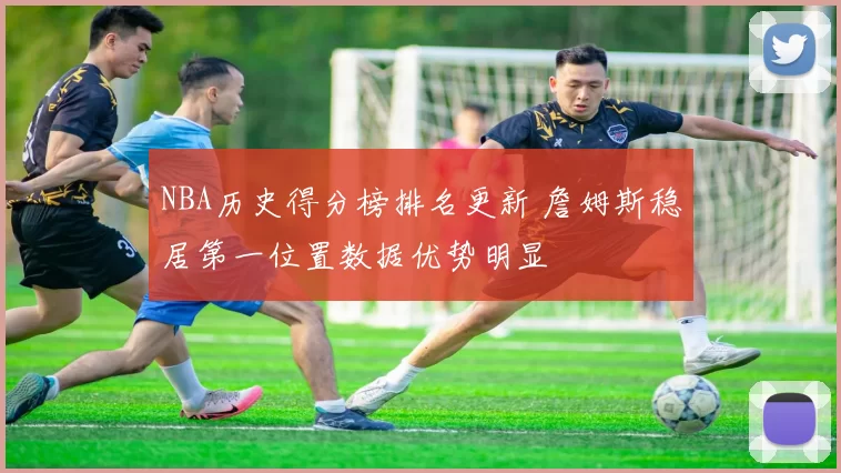 NBA历史得分榜排名更新 詹姆斯稳居第一位置数据优势明显
