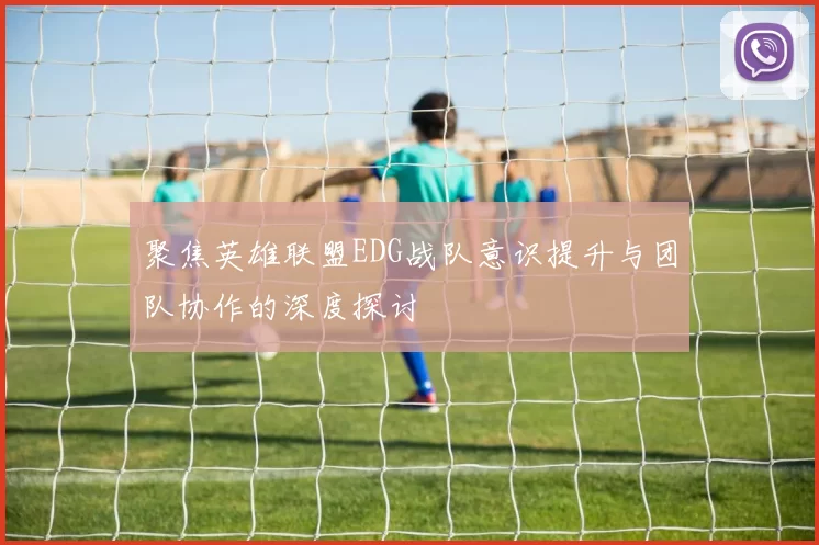 聚焦英雄联盟EDG战队意识提升与团队协作的深度探讨