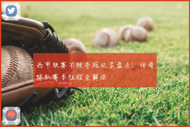 西甲联赛不败夺冠记录盘点：传奇球队赛季征程全解读