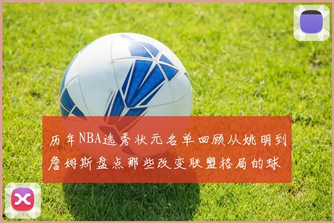 历年NBA选秀状元名单回顾从姚明到詹姆斯盘点那些改变联盟格局的球员