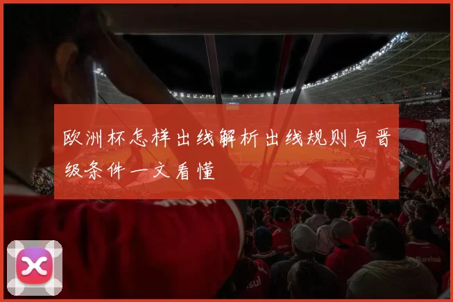 欧洲杯怎样出线解析出线规则与晋级条件一文看懂