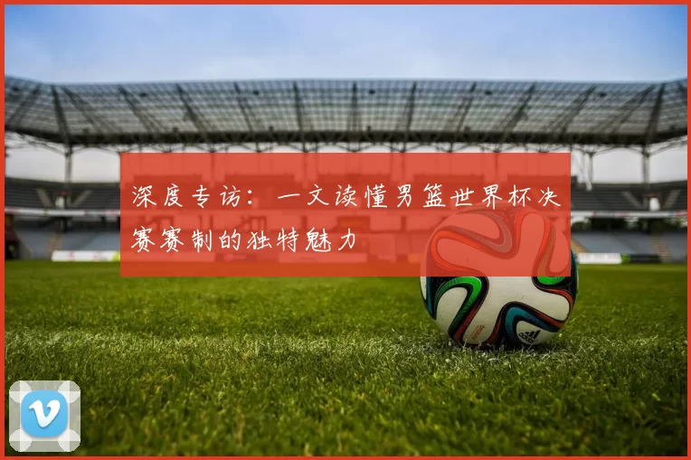 深度专访：一文读懂男篮世界杯决赛赛制的独特魅力
