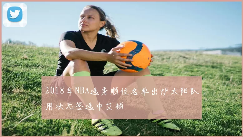 2018年NBA选秀顺位名单出炉太阳队用状元签选中艾顿