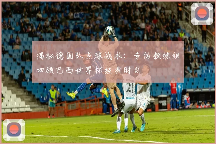 揭秘德国队点球战术:专访教练组回顾巴西世界杯经典时刻