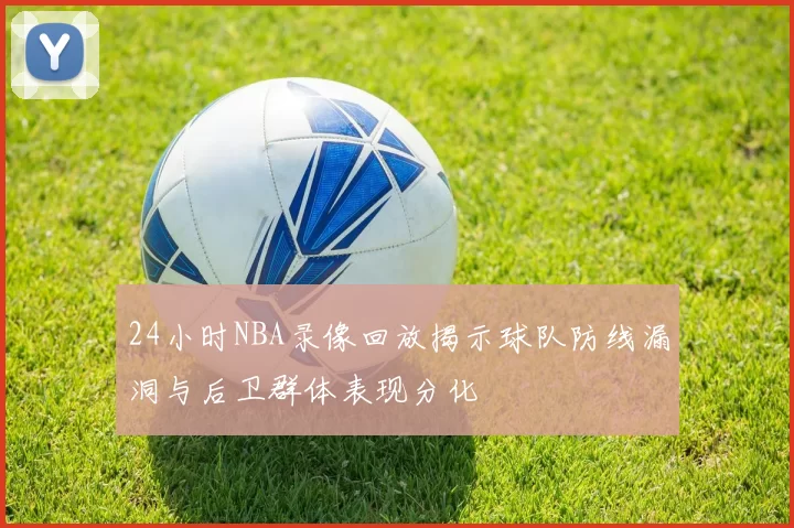 24小时NBA录像回放揭示球队防线漏洞与后卫群体表现分化