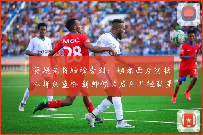 英超老将纷纷告别，切尔西后防核心挥别蓝桥 新帅倾力启用年轻新星_库库雷利亚_巴萨_球员
