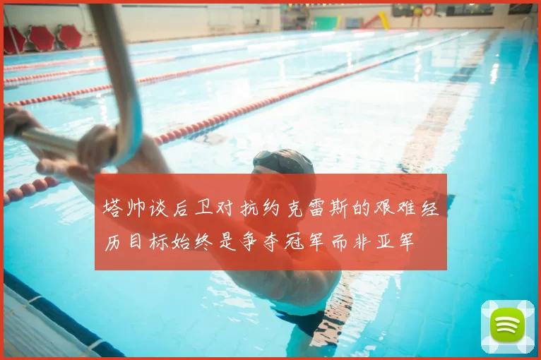塔帅谈后卫对抗约克雷斯的艰难经历目标始终是争夺冠军而非亚军