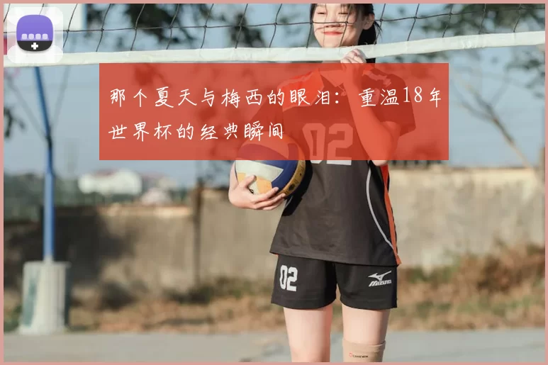 那个夏天与梅西的眼泪：重温18年世界杯的经典瞬间