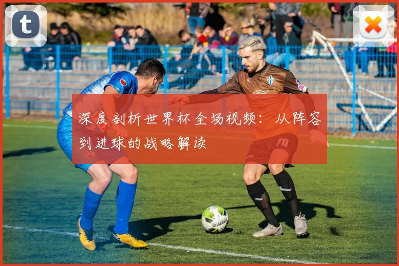 深度剖析世界杯全场视频：从阵容到进球的战略解读
