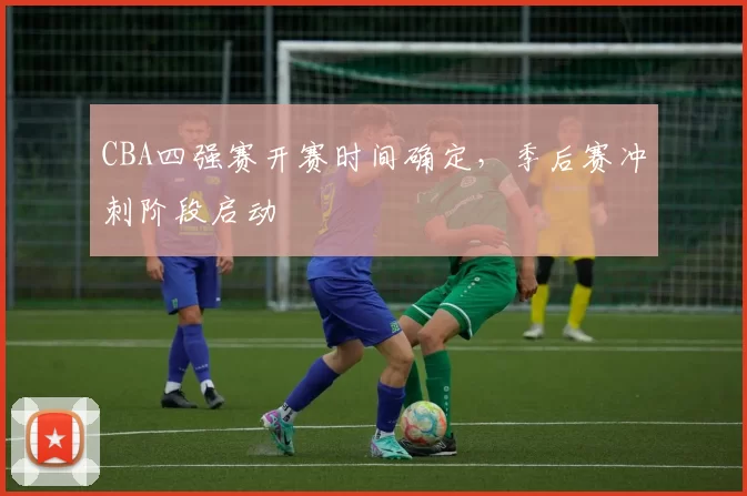 CBA四强赛开赛时间确定，季后赛冲刺阶段启动