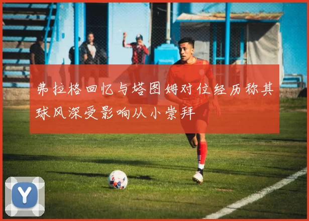 弗拉格回忆与塔图姆对位经历称其球风深受影响从小崇拜