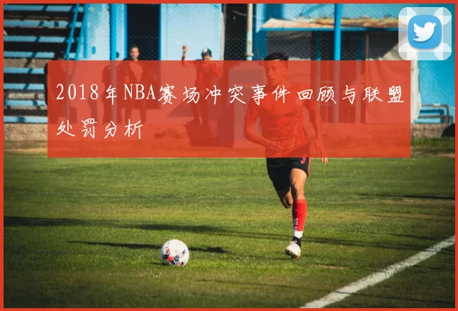 2018年NBA赛场冲突事件回顾与联盟处罚分析