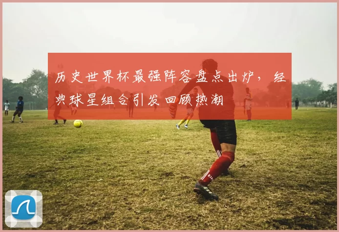 历史世界杯最强阵容盘点出炉，经典球星组合引发回顾热潮