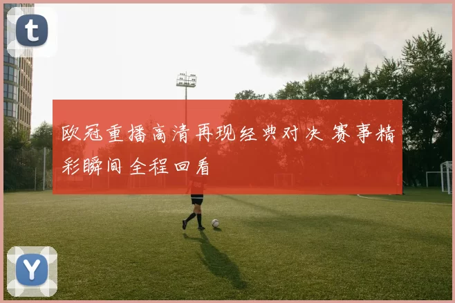 欧冠重播高清再现经典对决 赛事精彩瞬间全程回看