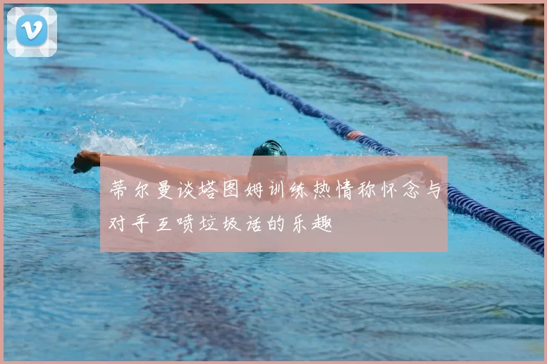 蒂尔曼谈塔图姆训练热情称怀念与对手互喷垃圾话的乐趣