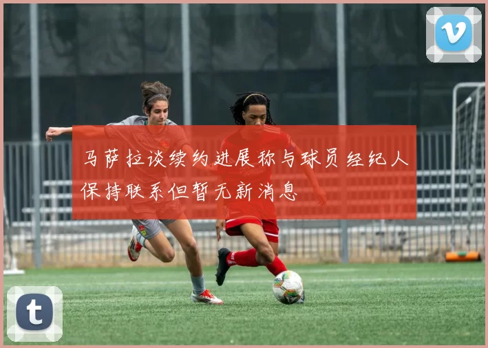马萨拉谈续约进展称与球员经纪人保持联系但暂无新消息