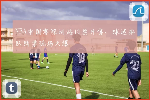 NBA中国赛深圳站门票开售，球迷排队购票现场火爆