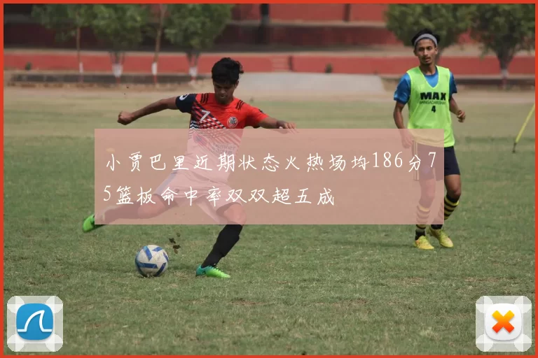 小贾巴里近期状态火热场均186分75篮板命中率双双超五成