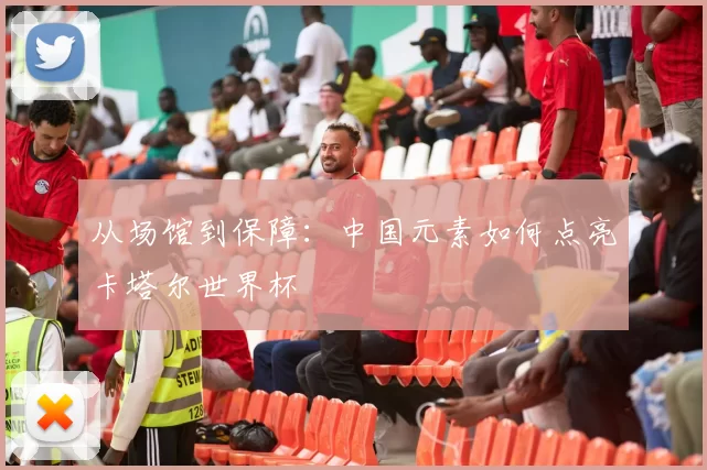 从场馆到保障:中国元素如何点亮卡塔尔世界杯