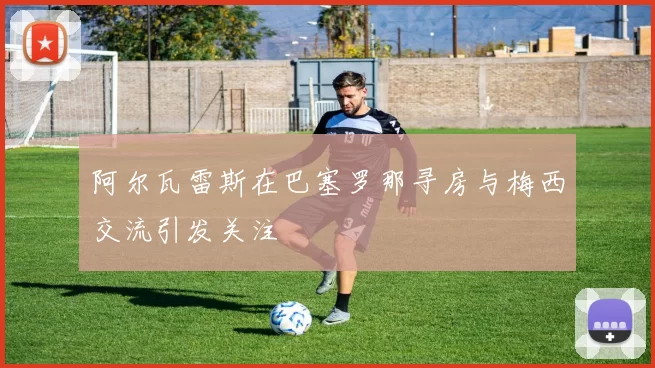 阿尔瓦雷斯在巴塞罗那寻房与梅西交流引发关注