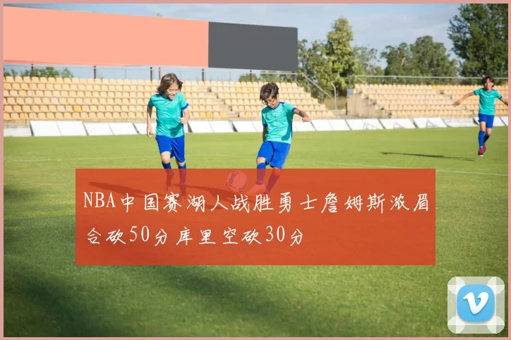 NBA中国赛湖人战胜勇士詹姆斯浓眉合砍50分库里空砍30分