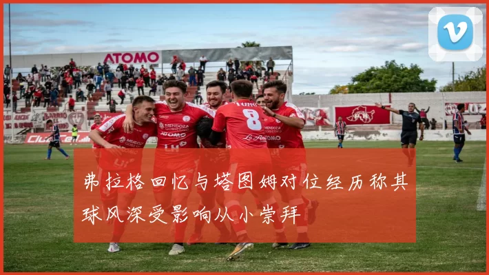 弗拉格回忆与塔图姆对位经历称其球风深受影响从小崇拜