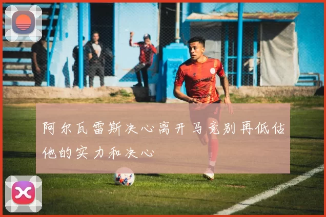 阿尔瓦雷斯决心离开马竞别再低估他的实力和决心