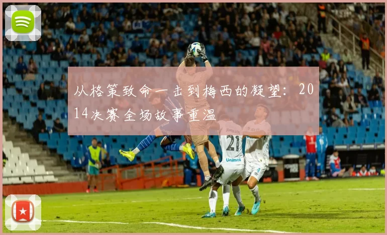 从格策致命一击到梅西的凝望：2014决赛全场故事重温