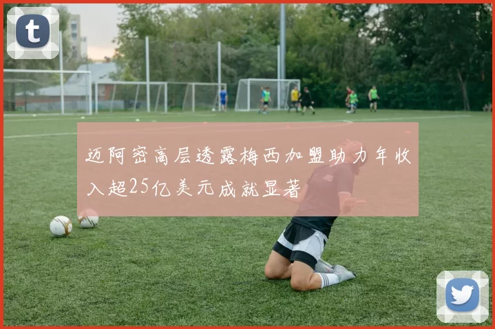 迈阿密高层透露梅西加盟助力年收入超25亿美元成就显著