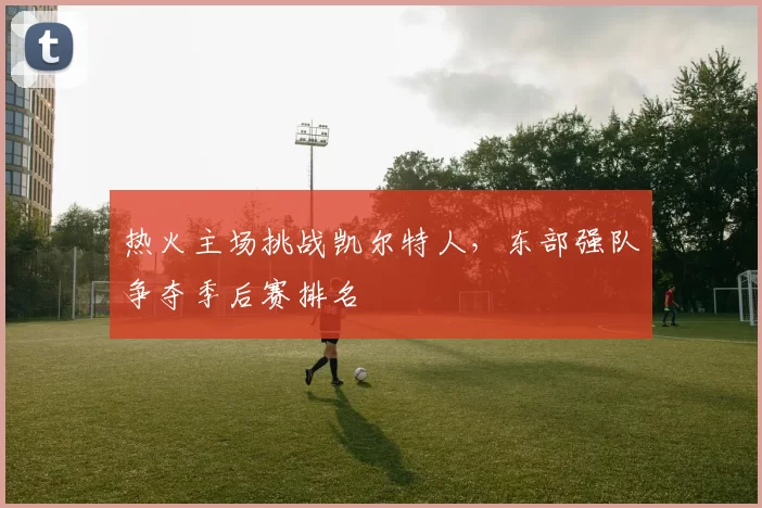 热火主场挑战凯尔特人，东部强队争夺季后赛排名