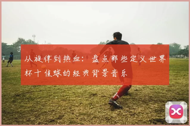 从旋律到热血:盘点那些定义世界杯十佳球的经典背景音乐