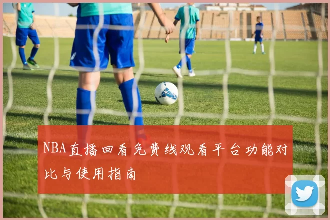 NBA直播回看免费线观看平台功能对比与使用指南