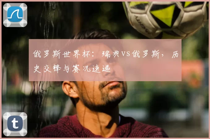 俄罗斯世界杯:瑞典vs俄罗斯,历史交锋与赛况速递