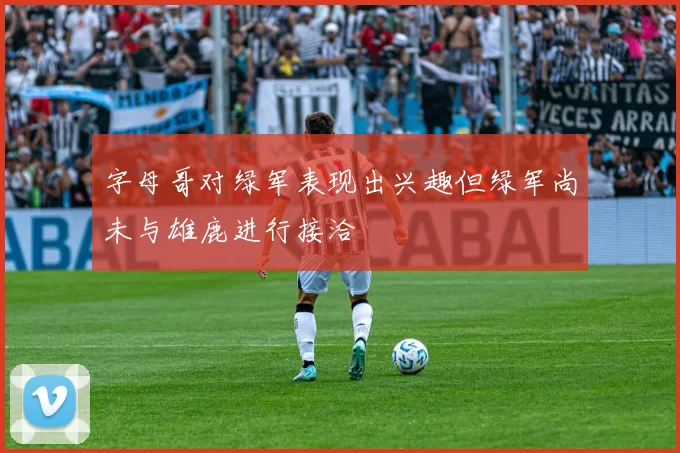 字母哥对绿军表现出兴趣但绿军尚未与雄鹿进行接洽
