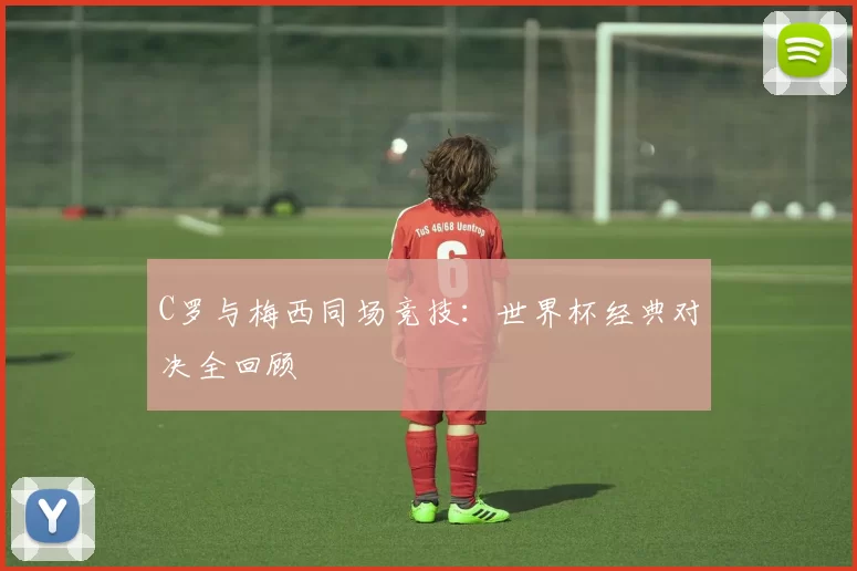 C罗与梅西同场竞技:世界杯经典对决全回顾