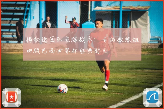 揭秘德国队点球战术:专访教练组回顾巴西世界杯经典时刻